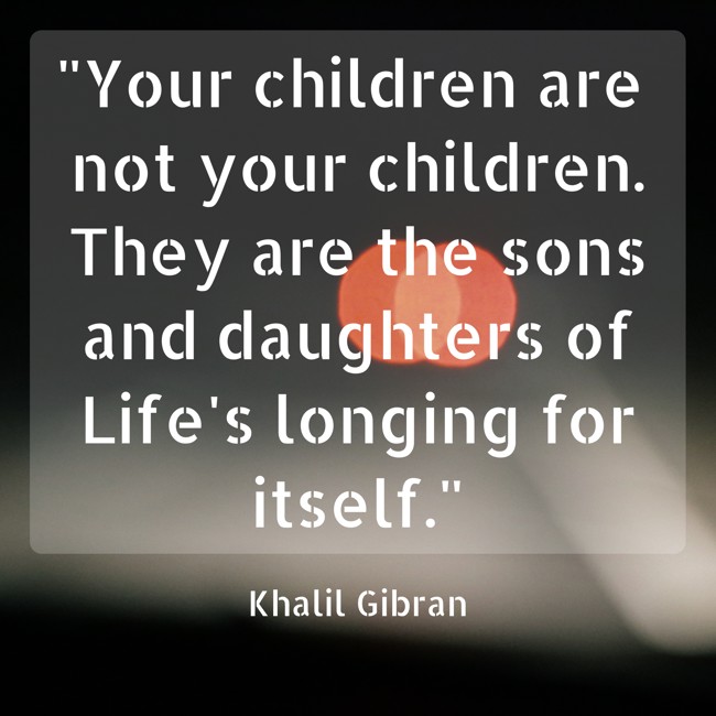 Your children are not your children. They are the sons and daughters of Life's longing for itself. - Khalil Gibran