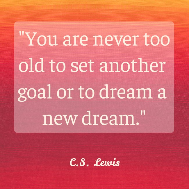  You are never too old to set another goal or to dream a new dream.   - C.S. Lewis 