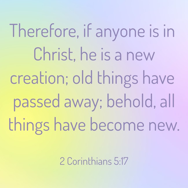 Therefore, if anyone is in Christ, he is a new creation; old things have passed away; behold, all things have become new. - 2 Corinthians 5:17