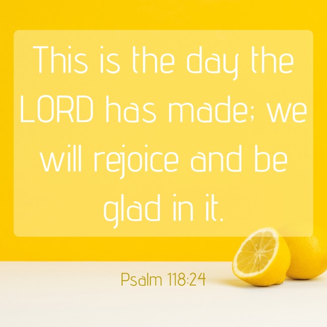 This is the day the LORD has made; we will rejoice and be glad in it. - Psalm 118:24