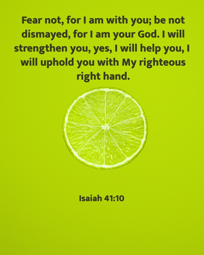 Fear not, for I am with you; be not dismayed, for I am your God. I will strengthen you, yes, I will help you, I will uphold you with My righteous right hand. - Isaiah 41:10
