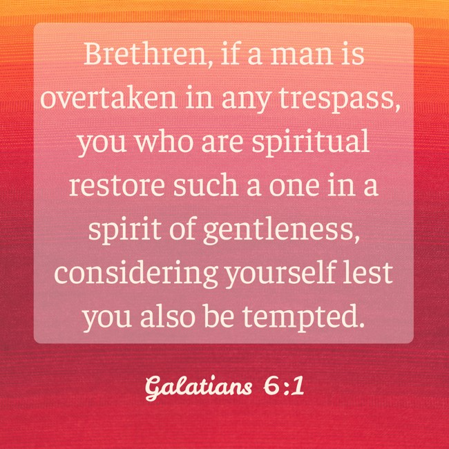 Brethren, if a man is overtaken in any trespass, you who are spiritual restore such a one in a spirit of gentleness, considering yourself lest you also be tempted. - Galatians 6:1