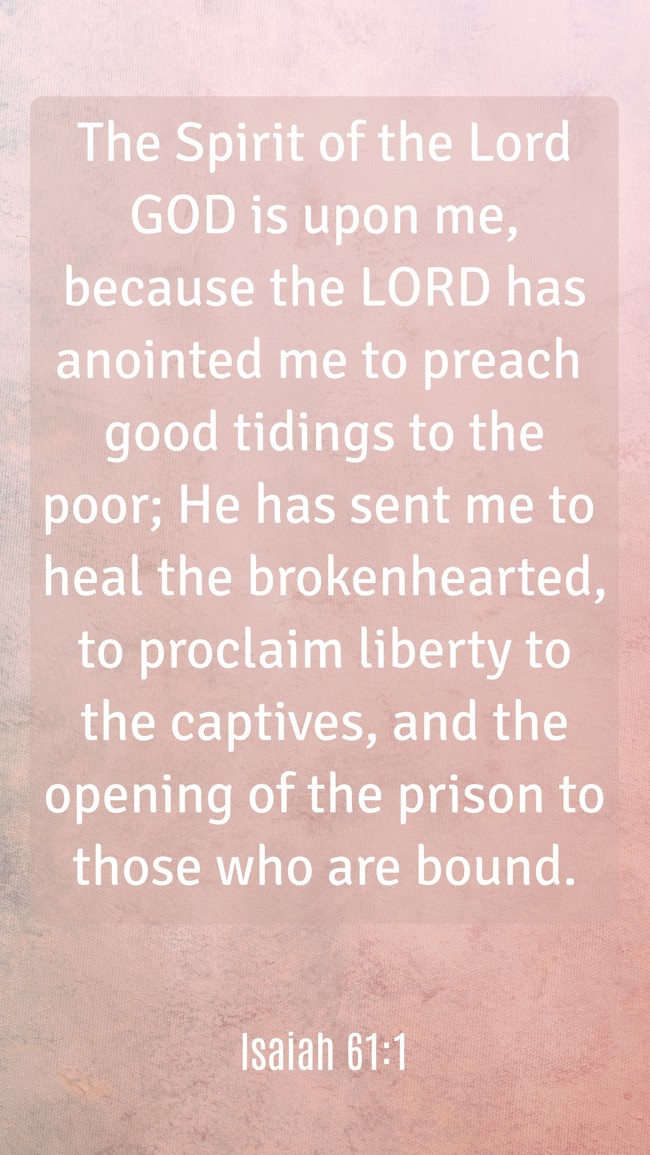 The Spirit of the Lord GOD is upon me, because the LORD has anointed me to preach good tidings to the poor; He has sent me to heal the brokenhearted, to proclaim liberty to the captives, and the opening of the prison to those who are bound. - Isaiah 61:1