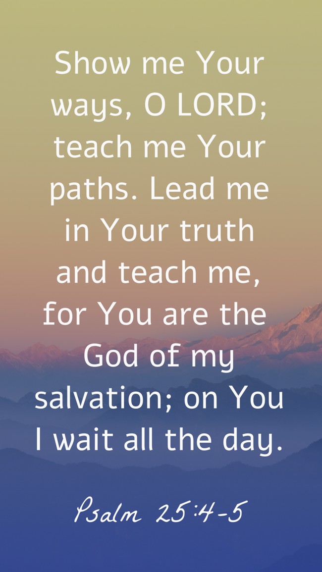 Show me Your ways, O LORD; teach me Your paths. Lead me in Your truth and teach me, for You are the God of my salvation; on You I wait all the day. - Psalm 25:4-5
