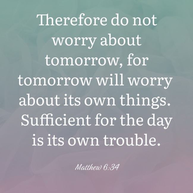 Therefore do not worry about tomorrow, for tomorrow will worry about its own things. Sufficient for the day is its own trouble. - Matthew 6:34