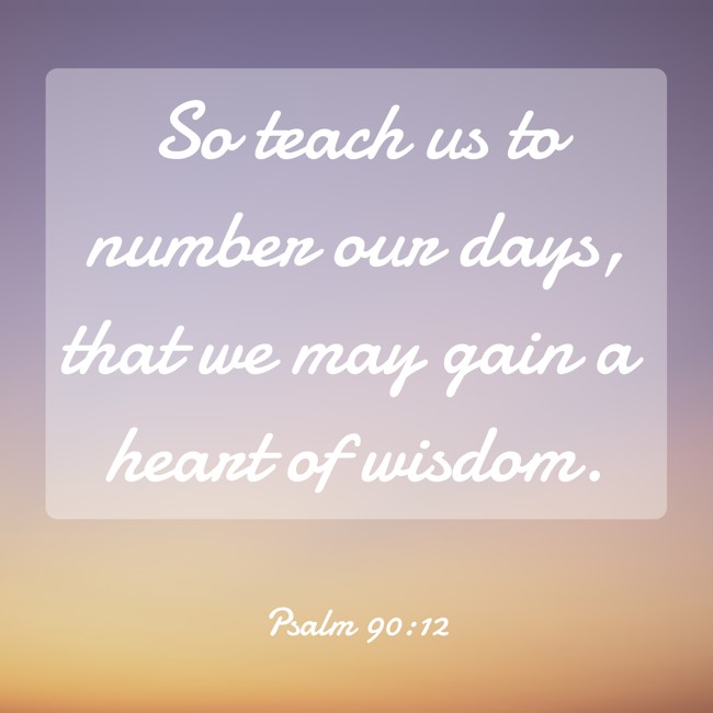 So teach us to number our days, that we may gain a heart of wisdom. - Psalm 90:12