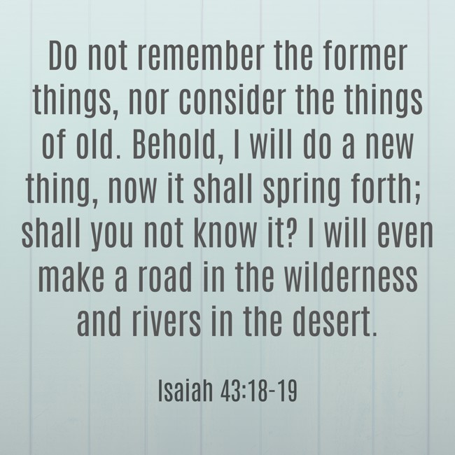 Do not remember the former things, nor consider the things of old. Behold, I will do a new thing, now it shall spring forth; shall you not know it? I will even make a road in the wilderness and rivers in the desert. - Isaiah 43:18-19