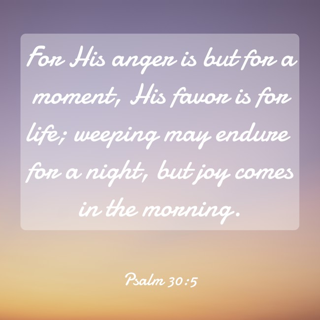 For His anger is but for a moment, His favor is for life; weeping may endure for a night, but joy comes in the morning. - Psalm 30:5