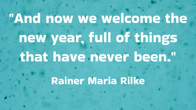 And now we welcome the new year, full of things that have never been. - Rainer Maria Rilke