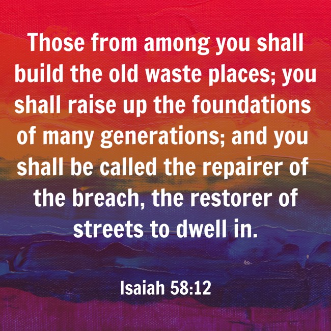 Those from among you shall build the old waste places; you shall raise up the foundations of many generations; and you shall be called the repairer of the breach, the restorer of streets to dwell in. - Isaiah 58:12