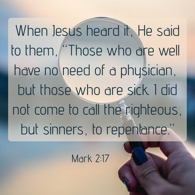 When Jesus heard it, He said to them, “Those who are well have no need of a physician, but those who are sick. I did not come to call the righteous, but sinners, to repentance.” - Mark 2:17
