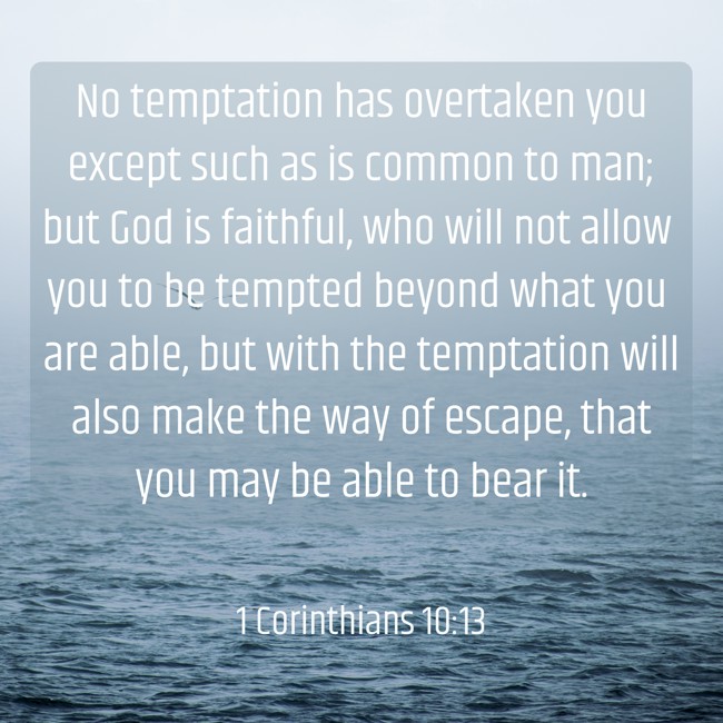 No temptation has overtaken you except such as is common to man; but God is faithful, who will not allow you to be tempted beyond what you are able, but with the temptation will also make the way of escape, that you may be able to bear it. - 1 Corinthians 10:13