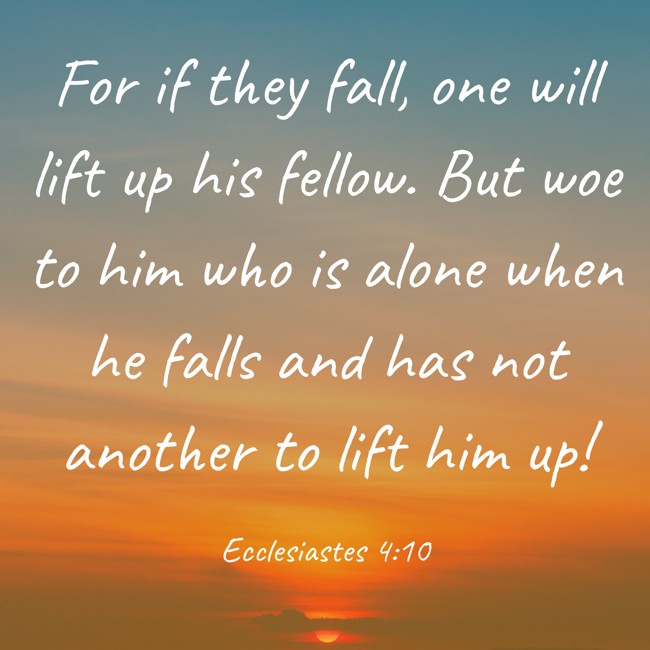 For if they fall, one will lift up his fellow. But woe to him who is alone when he falls and has not another to lift him up! - Ecclesiastes 4:10