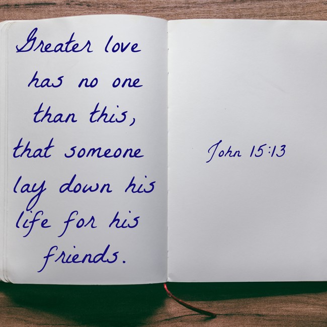 Greater love has no one than this, that someone lay down his life for his friends. - John 15:13