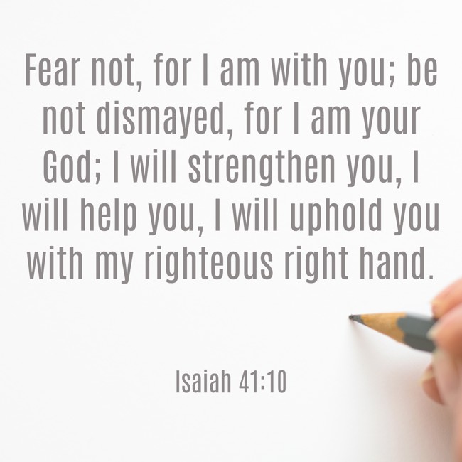Fear not, for I am with you; be not dismayed, for I am your God; I will strengthen you, I will help you, I will uphold you with my righteous right hand. - Isaiah 41:10