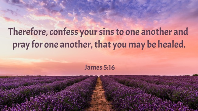 Therefore, confess your sins to one another and pray for one another, that you may be healed. - James 5:16