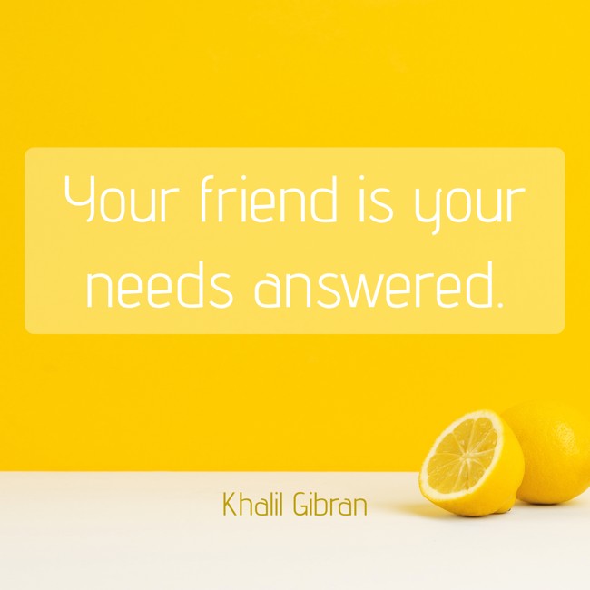 Your friend is your needs answered. - Khalil Gibran