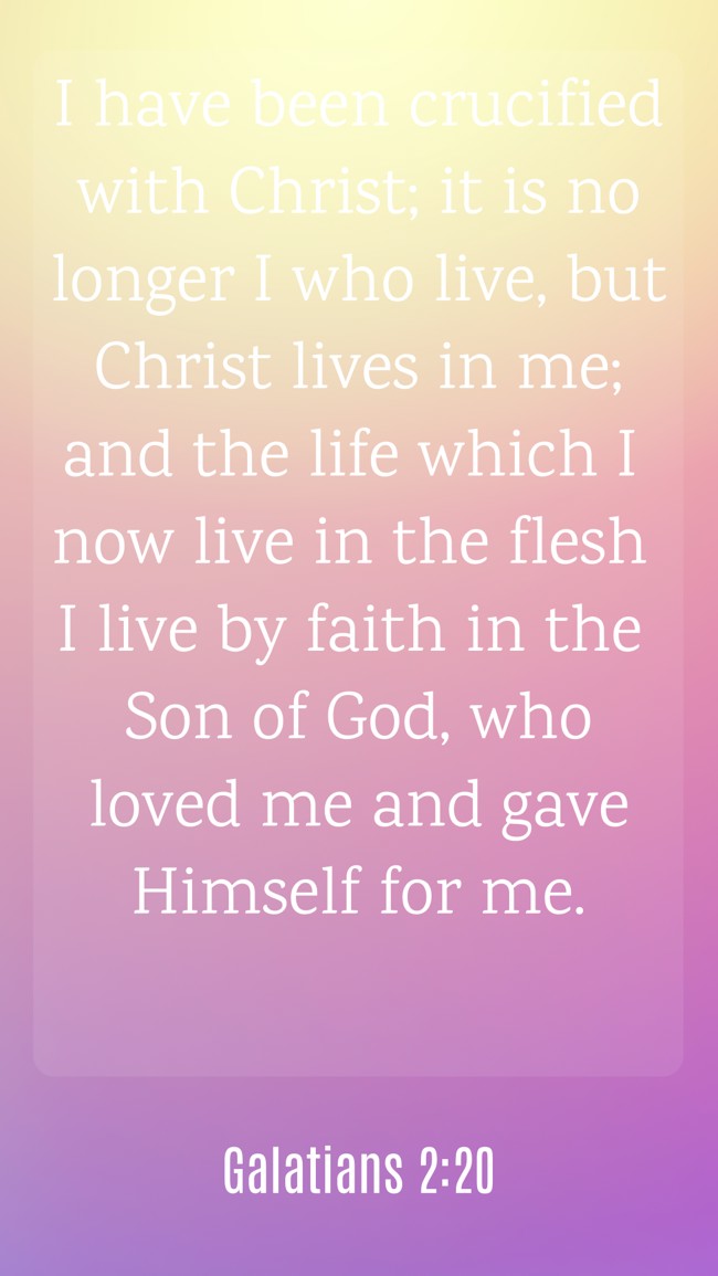  I have been crucified with Christ; it is no longer I who live, but Christ lives in me; and the life which I now live in the flesh I live by faith in the Son of God, who loved me and gave Himself for me.   - Galatians 2:20 