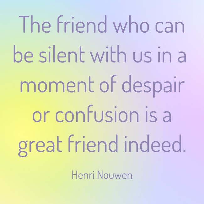 The friend who can be silent with us in a moment of despair or confusion is a great friend indeed. - Henri Nouwen
