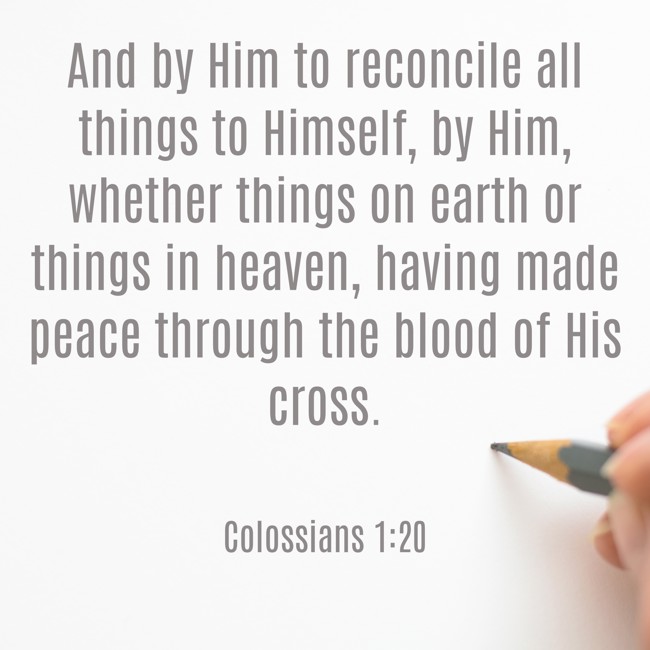  And by Him to reconcile all things to Himself, by Him, whether things on earth or things in heaven, having made peace through the blood of His cross.   - Colossians 1:20 