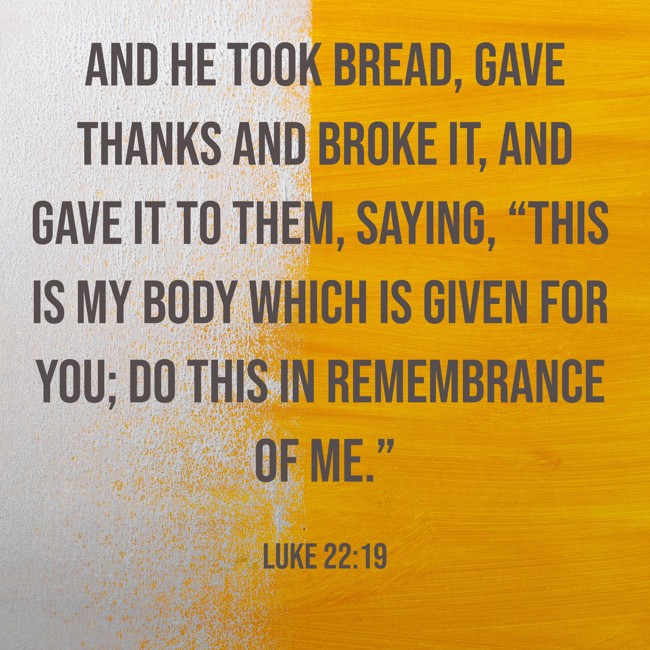  And He took bread, gave thanks and broke it, and gave it to them, saying, “This is My body which is given for you; do this in remembrance of Me.”   - Luke 22:19 