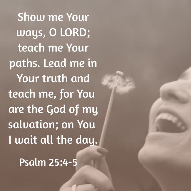  Show me Your ways, O LORD; teach me Your paths. Lead me in Your truth and teach me, for You are the God of my salvation; on You I wait all the day.   - Psalm 25:4-5 