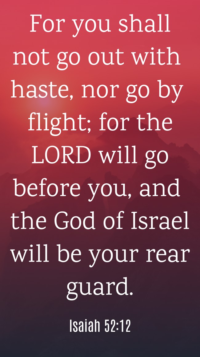  For you shall not go out with haste, nor go by flight; for the LORD will go before you, and the God of Israel will be your rear guard.   - Isaiah 52:12 