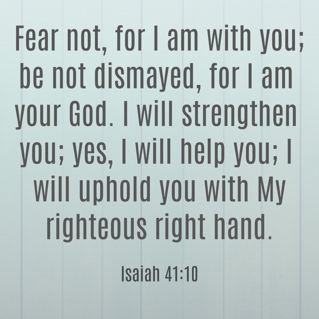  Fear not, for I am with you; be not dismayed, for I am your God. I will strengthen you; yes, I will help you; I will uphold you with My righteous right hand.   - Isaiah 41:10 