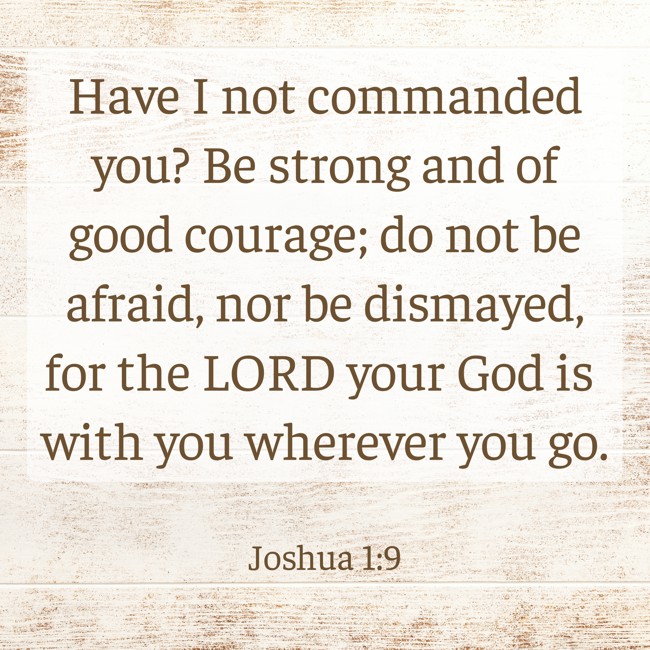  Have I not commanded you? Be strong and of good courage; do not be afraid, nor be dismayed, for the LORD your God is with you wherever you go.   - Joshua 1:9 
