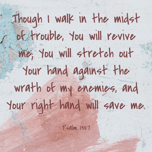  Though I walk in the midst of trouble, You will revive me; You will stretch out Your hand against the wrath of my enemies, and Your right hand will save me.   - Psalm 138:7 