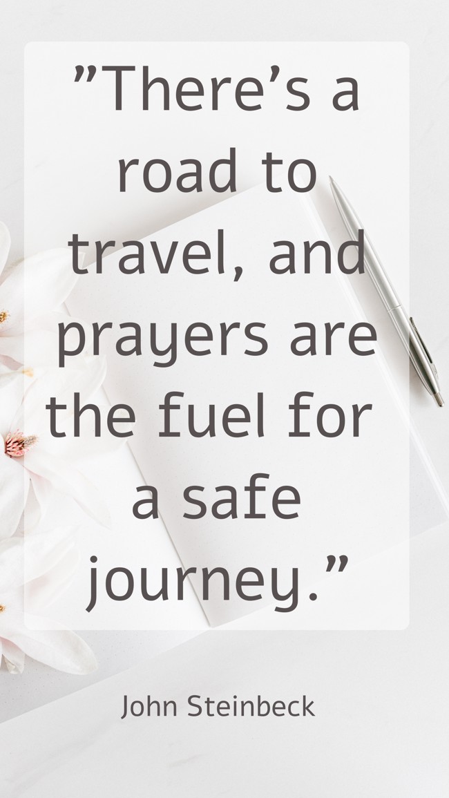  There’s a road to travel, and prayers are the fuel for a safe journey.   - John Steinbeck 