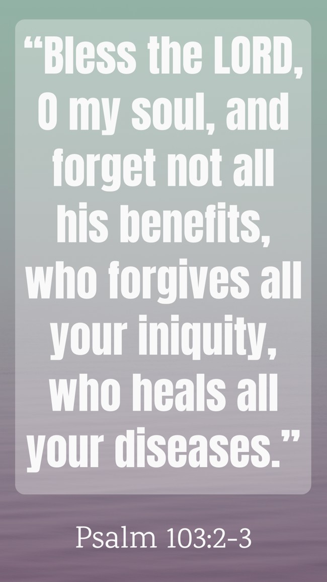 “Bless the LORD, O my soul, and forget not all his benefits, who forgives all your iniquity, who heals all your diseases.” - Psalm 103:2-3