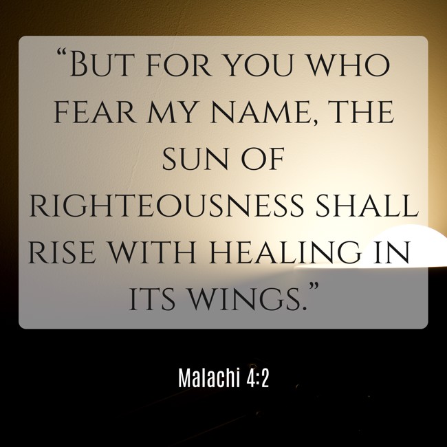 “But for you who fear my name, the sun of righteousness shall rise with healing in its wings.” - Malachi 4:2