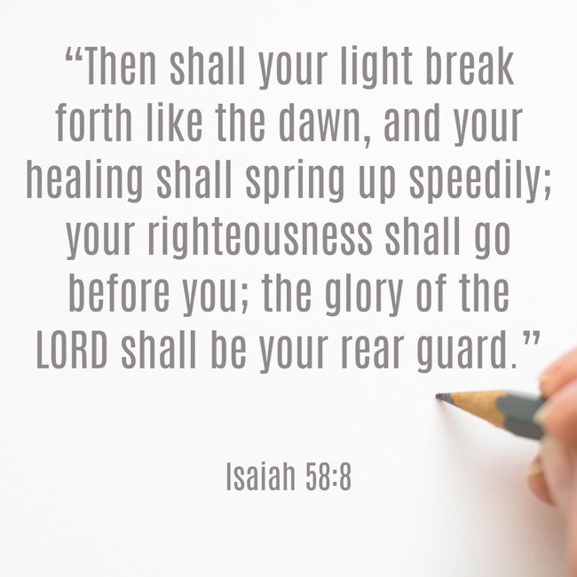 “Then shall your light break forth like the dawn, and your healing shall spring up speedily; your righteousness shall go before you; the glory of the LORD shall be your rear guard.” - Isaiah 58:8