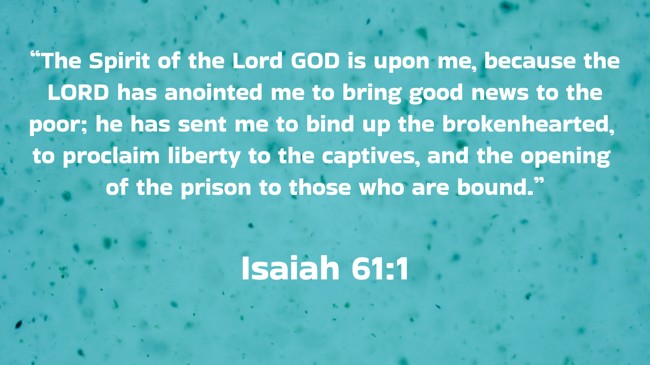 “The Spirit of the Lord GOD is upon me, because the LORD has anointed me to bring good news to the poor; he has sent me to bind up the brokenhearted, to proclaim liberty to the captives, and the opening of the prison to those who are bound.” - Isaiah 61:1