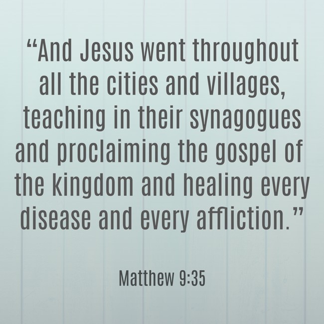 “And Jesus went throughout all the cities and villages, teaching in their synagogues and proclaiming the gospel of the kingdom and healing every disease and every affliction.” - Matthew 9:35