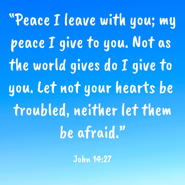 “Peace I leave with you; my peace I give to you. Not as the world gives do I give to you. Let not your hearts be troubled, neither let them be afraid.” - John 14:27