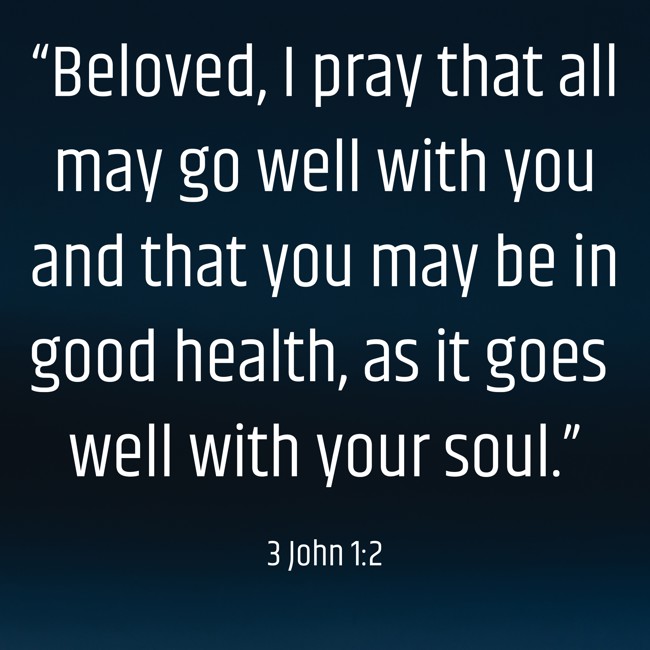 “Beloved, I pray that all may go well with you and that you may be in good health, as it goes well with your soul.” - 3 John 1:2