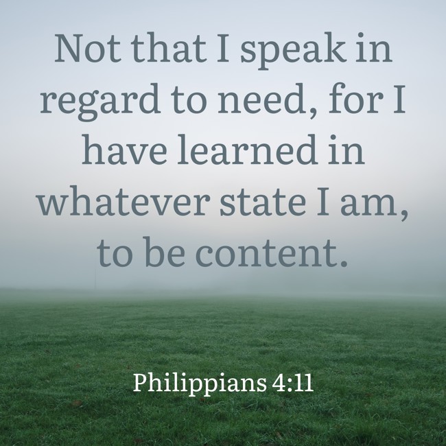 Not that I speak in regard to need, for I have learned in whatever state I am, to be content. - Philippians 4:11