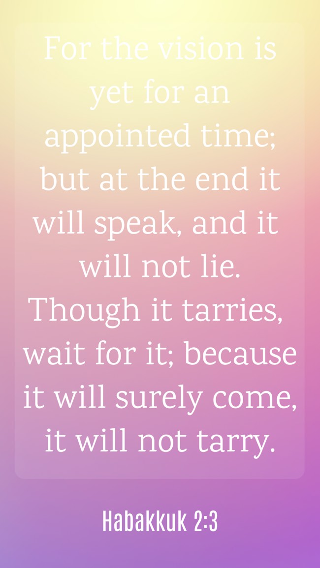 For the vision is yet for an appointed time; but at the end it will speak, and it will not lie. Though it tarries, wait for it; because it will surely come, it will not tarry. - Habakkuk 2:3