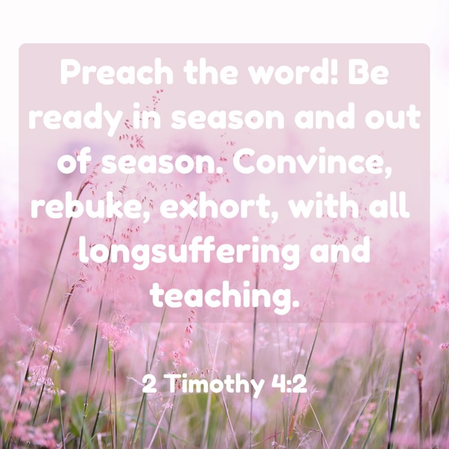 Preach the word! Be ready in season and out of season. Convince, rebuke, exhort, with all longsuffering and teaching. - 2 Timothy 4:2