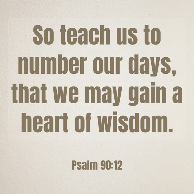 So teach us to number our days, that we may gain a heart of wisdom. - Psalm 90:12