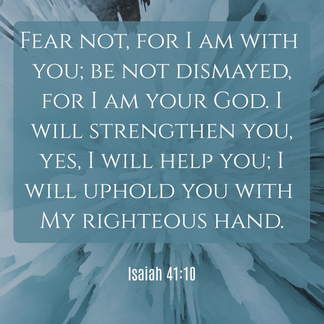 Fear not, for I am with you; be not dismayed, for I am your God. I will strengthen you, yes, I will help you; I will uphold you with My righteous hand. - Isaiah 41:10