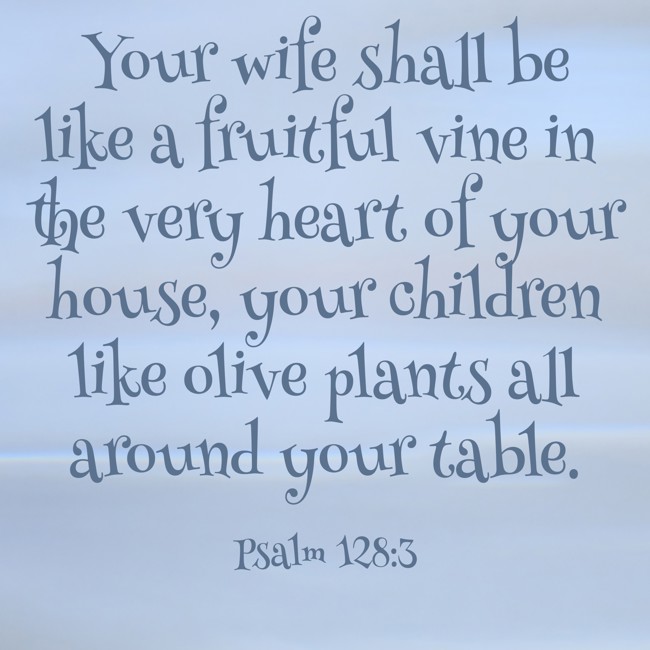 Your wife shall be like a fruitful vine in the very heart of your house, your children like olive plants all around your table. - Psalm 128:3
