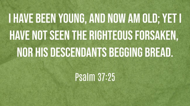 I have been young, and now am old; yet I have not seen the righteous forsaken, nor his descendants begging bread. - Psalm 37:25