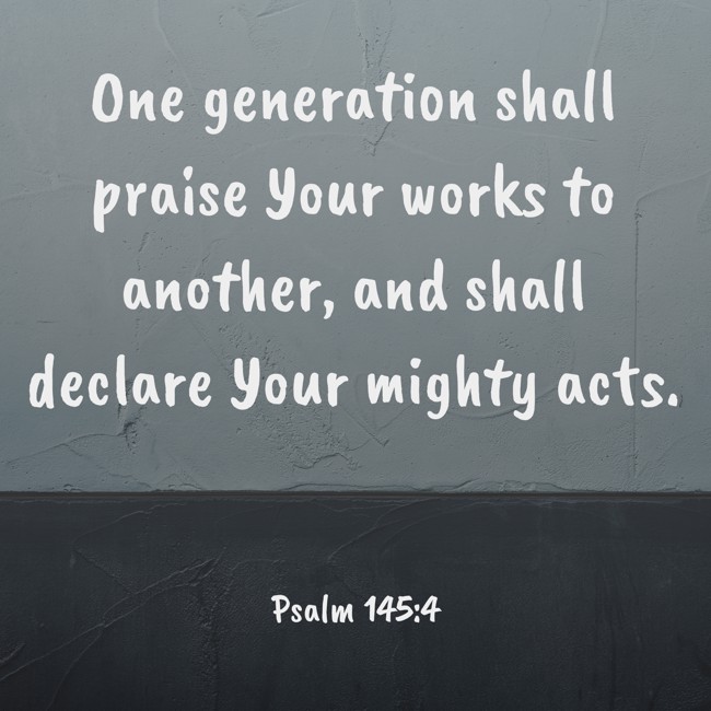 One generation shall praise Your works to another, and shall declare Your mighty acts. - Psalm 145:4