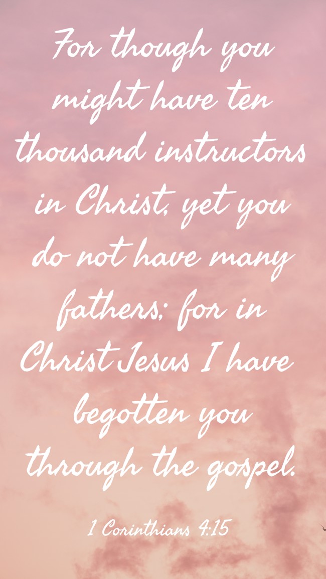For though you might have ten thousand instructors in Christ, yet you do not have many fathers; for in Christ Jesus I have begotten you through the gospel. - 1 Corinthians 4:15
