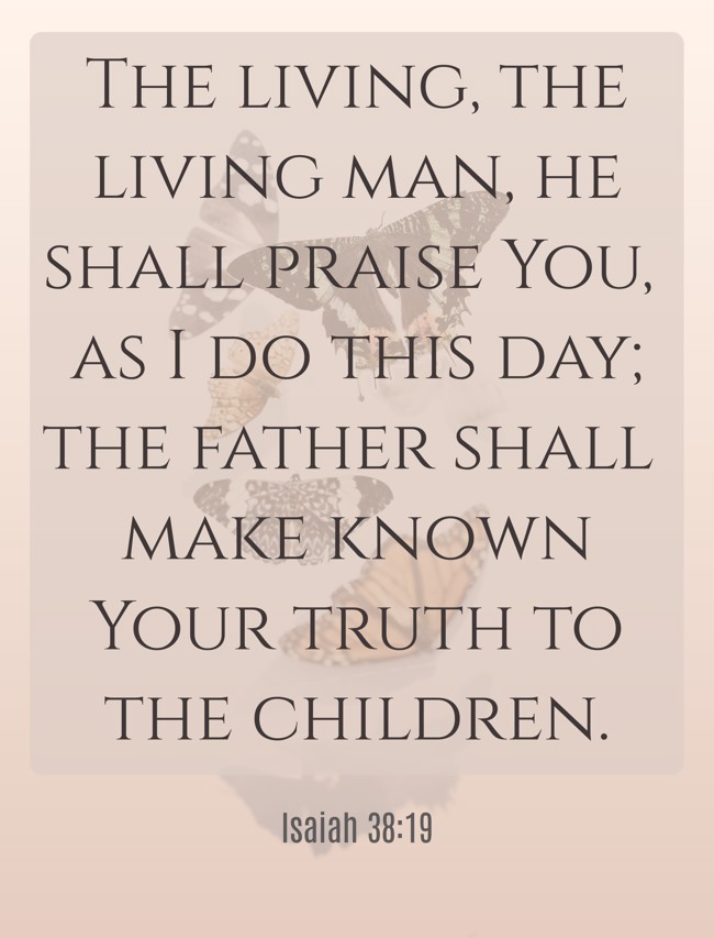 The living, the living man, he shall praise You, as I do this day; the father shall make known Your truth to the children. - Isaiah 38:19