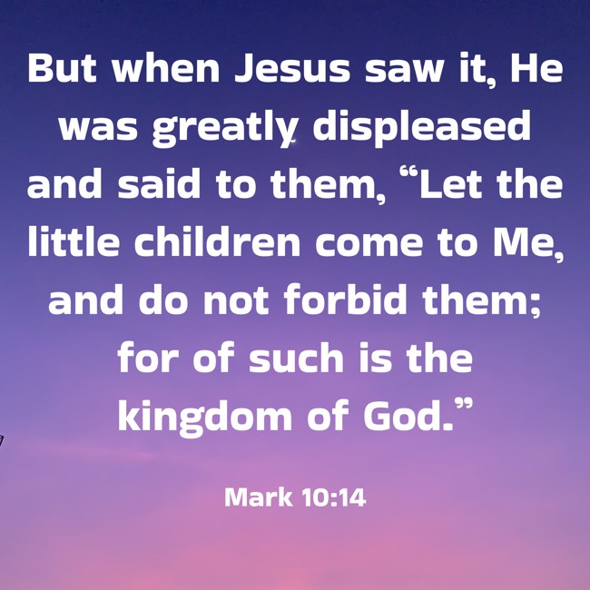 But when Jesus saw it, He was greatly displeased and said to them, “Let the little children come to Me, and do not forbid them; for of such is the kingdom of God.” - Mark 10:14