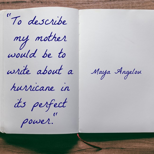 To describe my mother would be to write about a hurricane in its perfect power. - Maya Angelou